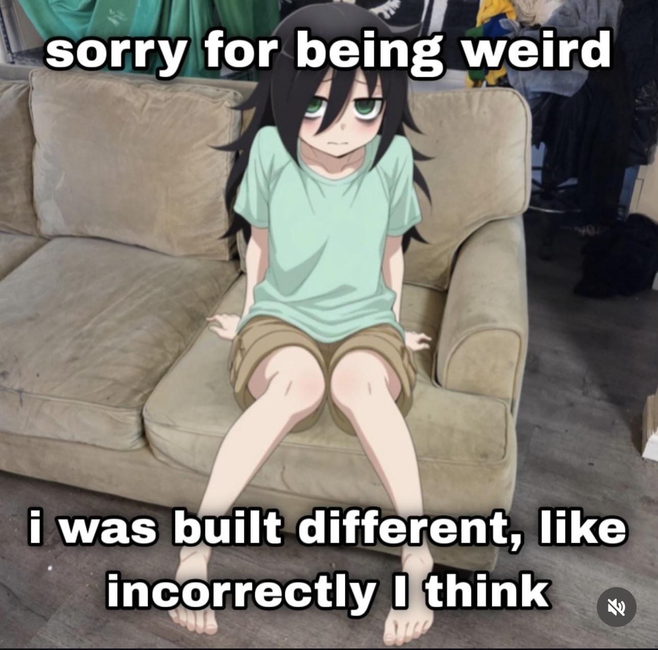 girl:
sorry for being weird.
i was built different, like incorrectly I think
